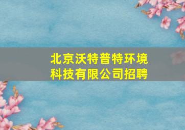 北京沃特普特环境科技有限公司招聘