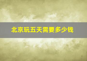 北京玩五天需要多少钱