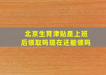 北京生育津贴是上班后领取吗现在还能领吗