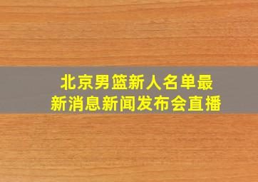 北京男篮新人名单最新消息新闻发布会直播