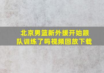 北京男篮新外援开始跟队训练了吗视频回放下载