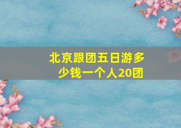 北京跟团五日游多少钱一个人20团