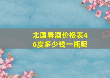 北国春酒价格表46度多少钱一瓶呢