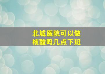 北城医院可以做核酸吗几点下班