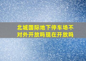 北城国际地下停车场不对外开放吗现在开放吗