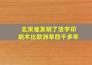 北宋谁发明了活字印刷术比欧洲早四千多年