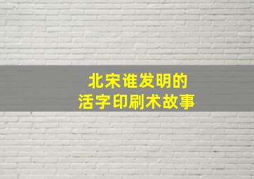 北宋谁发明的活字印刷术故事