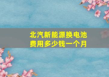 北汽新能源换电池费用多少钱一个月