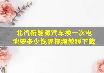 北汽新能源汽车换一次电池要多少钱呢视频教程下载