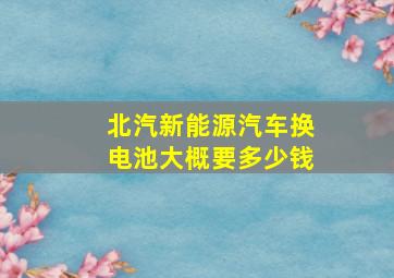 北汽新能源汽车换电池大概要多少钱