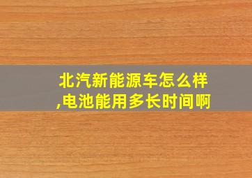 北汽新能源车怎么样,电池能用多长时间啊