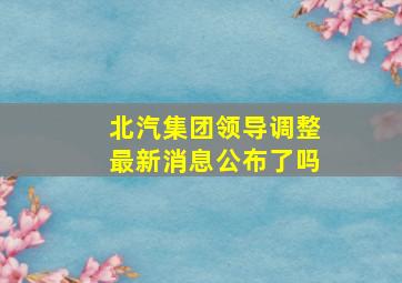 北汽集团领导调整最新消息公布了吗