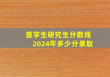 医学生研究生分数线2024年多少分录取