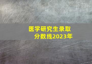 医学研究生录取分数线2023年