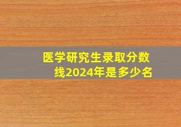 医学研究生录取分数线2024年是多少名