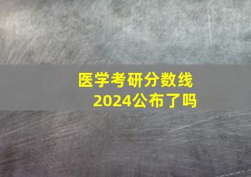 医学考研分数线2024公布了吗