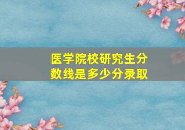 医学院校研究生分数线是多少分录取