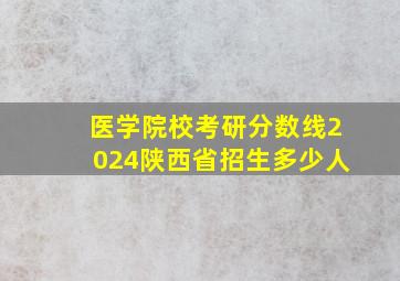 医学院校考研分数线2024陕西省招生多少人