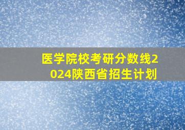 医学院校考研分数线2024陕西省招生计划