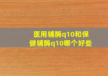 医用辅酶q10和保健辅酶q10哪个好些