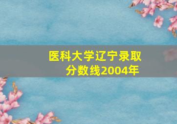 医科大学辽宁录取分数线2004年