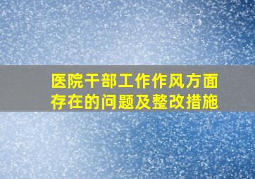 医院干部工作作风方面存在的问题及整改措施