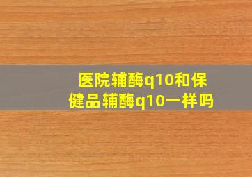 医院辅酶q10和保健品辅酶q10一样吗