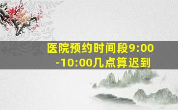 医院预约时间段9:00-10:00几点算迟到