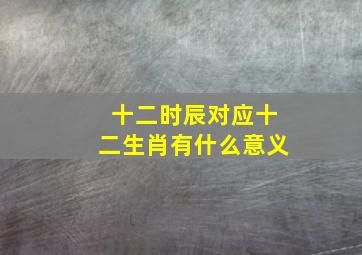 十二时辰对应十二生肖有什么意义