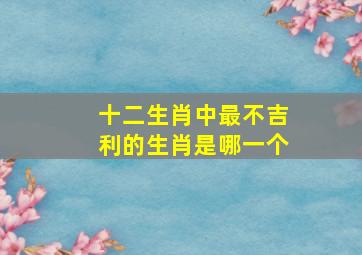 十二生肖中最不吉利的生肖是哪一个