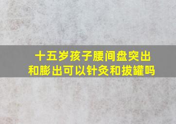 十五岁孩子腰间盘突出和膨出可以针灸和拔罐吗