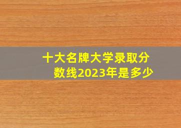 十大名牌大学录取分数线2023年是多少