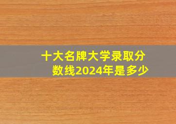 十大名牌大学录取分数线2024年是多少