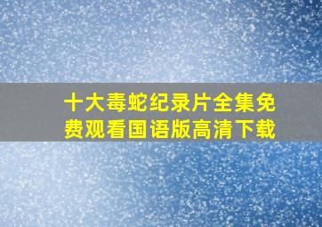 十大毒蛇纪录片全集免费观看国语版高清下载