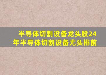 半导体切割设备龙头股24年半导体切割设备尤头排前