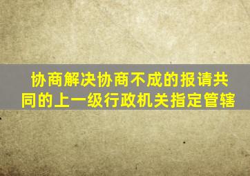 协商解决协商不成的报请共同的上一级行政机关指定管辖