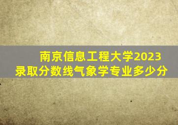 南京信息工程大学2023录取分数线气象学专业多少分