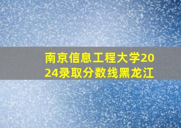 南京信息工程大学2024录取分数线黑龙江