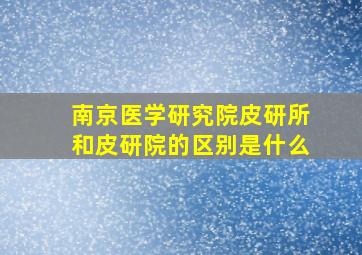 南京医学研究院皮研所和皮研院的区别是什么