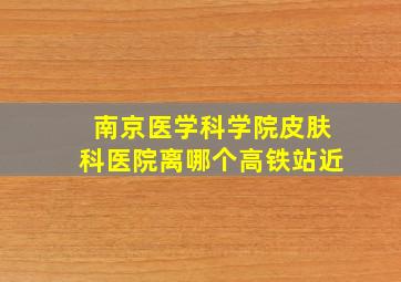 南京医学科学院皮肤科医院离哪个高铁站近