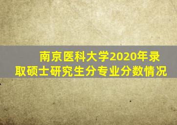 南京医科大学2020年录取硕士研究生分专业分数情况