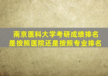 南京医科大学考研成绩排名是按照医院还是按照专业排名