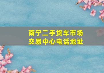 南宁二手货车市场交易中心电话地址