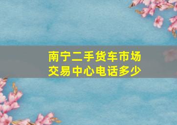 南宁二手货车市场交易中心电话多少