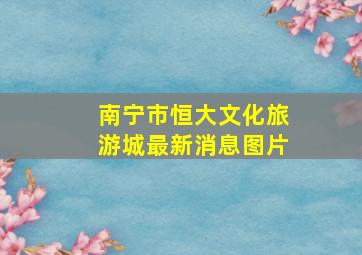 南宁市恒大文化旅游城最新消息图片