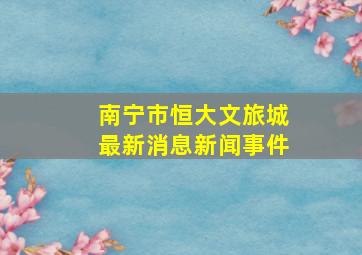 南宁市恒大文旅城最新消息新闻事件