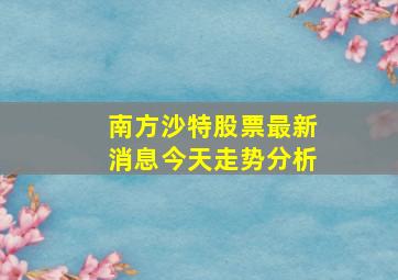 南方沙特股票最新消息今天走势分析