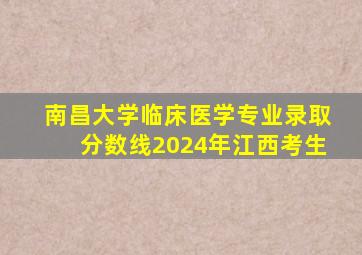 南昌大学临床医学专业录取分数线2024年江西考生