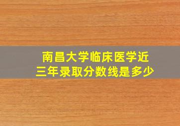 南昌大学临床医学近三年录取分数线是多少