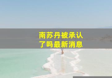 南苏丹被承认了吗最新消息